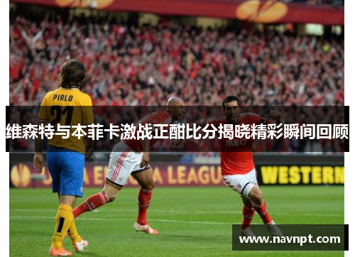维森特与本菲卡激战正酣比分揭晓精彩瞬间回顾