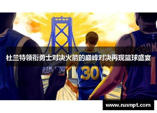 杜兰特领衔勇士对决火箭的巅峰对决再现篮球盛宴
