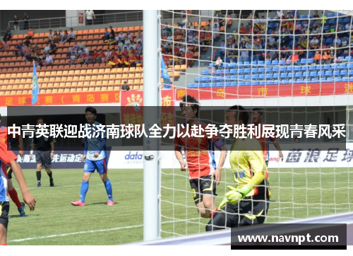 中青英联迎战济南球队全力以赴争夺胜利展现青春风采